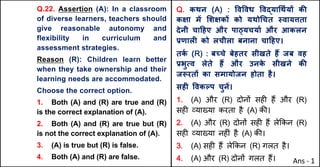 Q.22. Assertion (A): In a classroom
of diverse learners, teachers should
give reasonable autonomy and
flexibility in curriculum and
assessment strategies.
Reason (R): Children learn better
when they take ownership and their
learning needs are accommodated.
Choose the correct option.
1. Both (A) and (R) are true and (R)
is the correct explanation of (A).
2. Both (A) and (R) are true but (R)
is not the correct explanation of (A).
3. (A) is true but (R) is false.
4. Both (A) and (R) are false.
Q. कथन (A) : .व.वध .वuया(थQयX कc
कOा मJ "शOकX को यथो(चत @वायŠता
देनी चा[हए और पा‹यचयाQ और आकलन
bणालF को लचीला बनाना चा[हए।
तक
Q (R) : बWचे बेहतर सीखते ह: जब वह
bभुUव लेते ह: और उनक
े सीखने कc
जiरतX का समायोजन होता है।
सहF .वकGप चुनJ।
1. (A) और (R) दोन' सह* ह+ और (R)
सह* ,या/या करता है (A) क3।
2. (A) और (R) दोन' सह* ह+ ले8कन (R)
सह* ,या/या नह*ं है (A) क3।
3. (A) सह* ह+ ले8कन (R) गलत है।
4. (A) और (R) दोन' गलत ह+। Ans - 1
 