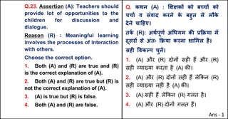 Q.23. Assertion (A): Teachers should
provide lot of opportunities to the
children for discussion and
dialogue.
Reason (R) : Meaningful learning
involves the processes of interaction
with others.
Choose the correct option.
1. Both (A) and (R) are true and (R)
is the correct explanation of (A).
2. Both (A) and (R) are true but (R) is
not the correct explanation of (A).
3. (A) is true but (R) is false.
4. Both (A) and (R) are false.
Q. कथन (A) : "शOकX को बWचX को
चचाQ व संवाद करने क
े बहुत से मौक
े
देने चा[हए।
तक
Q (R): अथQपूणQ अ(धगम कc bTPया मJ
दूसरX से अंतः TPया करना शा"मल है।
सहF .वकGप चुनJ।
1. (A) और (R) दोन' सह* ह+ और (R)
सह* ,या/या करता है (A) क3।
2. (A) और (R) दोन' सह* ह+ ले8कन (R)
सह* ,या/या नह*ं है (A) क3।
3. (A) सह* ह+ ले8कन (R) गलत है।
4. (A) और (R) दोन' गलत ह+।
Ans - 1
 