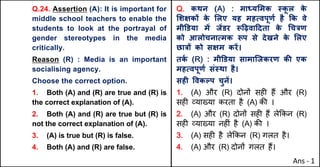 Q.24. Assertion (A): It is important for
middle school teachers to enable the
students to look at the portrayal of
gender stereotypes in the media
critically.
Reason (R) : Media is an important
socialising agency.
Choose the correct option.
1. Both (A) and (R) are true and (R) is
the correct explanation of (A).
2. Both (A) and (R) are true but (R) is
not the correct explanation of (A).
3. (A) is true but (R) is false.
4. Both (A) and (R) are false.
Q. कथन (A) : मा]य"मक @क
ू ल क
े
"शOकX क
े "लए यह महUवपूणQ है Tक वे
मी‡डया मJ जJडर i[ढ़वा[दता क
े (च{ण
को आलोचनाUमक iप से देखने क
े "लए
छा{X को सOम करJ।
तक
Q (R) : मी‡डया सामािजकरण कc एक
महUवपूणQ सं@था है।
सहF .वकGप चुनJ।
1. (A) और (R) दोन' सह* ह+ और (R)
सह* ,या/या करता है (A) क3 ।
2. (A) और (R) दोन' सह* ह+ ले8कन (R)
सह* ,या/या नह*ं है (A) क3 ।
3. (A) सह* है ले8कन (R) गलत है।
4. (A) और (R) दोन' गलत ह+।
Ans - 1
 