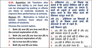 Q.26. Assertion (A) Teachers who
believe that ability is not fixed and
can be changed by putting in efforts
are likely to motivate students to
improve their performance at schools.
Reason (R) : Motivation is linked to
beliefs teachers have about the
abilities of students.
Choose the correct option.
1. Both (A) and (R) are true and (R) is
the correct explanation of (A).
2. Both (A) and (R) are true but (R) is
not the correct explanation of (A).
3. (A) is true but (R) is false.
4. Both (A) and (R) are false.
Q. अ"भकथन (A) : जो "शOक यह
मानते ह: Tक Oमता Aनिpचत नहFं है और
bयास करक
े उसे बदला जा सकता है,
छा{X को @क
ू लX मJ अपने bदशQन मJ
सुधार करने क
े "लए bेhरत करने कc
संभावना b@तुत करने ह:।
तक
Q (R) : अ"भbेरणा उन .वpवासX से
जुड़ी है जो "शOक अपने छा{X कc
Oमताओं क
े बारे मJ रखते ह:।
सहF .वकGप चुनJ।
1. (A) और (R) दोन' सह* ह+ और (R)
सह* ,या/या करता है (A) क3 ।
2. (A) और (R) दोन' सह* ह+ ले8कन (R)
सह* ,या/या नह*ं है (A) क3 ।
3. (A) सह* है ले8कन (R) गलत है।
4. (A) और (R) दोन' गलत ह+। Ans - 1
 