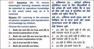 Q.27. Assertion (A): To ensure
meaningful learning students should
be expected to reproduce knowledge
in the exact same way as it is
received.
Reason (R): Learning is the process
of passive reception and reproduction
of knowledge by children.
Choose the correct option.
1. Both (A) and (R) are true and (R) is
the correct explanation of (A).
2. Both (A) and (R) are true but (R) is
not the correct explanation of (A).
3. (A) is true but (R) is false.
4. Both (A) and (R) are false.
Q. अ"भकथन (A) : अथQपूणQ अ(धगम
सुAनिpचत करने क
े "लए .वuया(थQयX से
यह अपेOा कc जानी चा[हए Tक वे aान
को ठŒक उसी तरह से पुन}.पत करJ जैसे
उdहXने उसे गृहFत Tकया है।
तक
Q (R) : अ(धगम बWचX uवारा aान को
AनिtPय iप से bाvत करने और उसका
पुन}Uपादन करने कc bTPया है।
सहF .वकGप चुनJ।
1. (A) और (R) दोन' सह* ह+ और (R)
सह* ,या/या करता है (A) क3 ।
2. (A) और (R) दोन' सह* ह+ ले8कन (R)
सह* ,या/या नह*ं है (A) क3 ।
3. (A) सह* है ले8कन (R) गलत है।
4. (A) और (R) दोन' गलत ह+।
Ans - 4
 