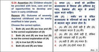 Q.28. Assertion (A): Children should
be provided with love, care and lot
of opportunities to develop and
learn in early childhood.
Reason (R): Outcome of severely
deprived childhood can be easily
modified in later years.
Choose the correct option.
1. Both (A) and (R) are true and (R)
is the correct explanation of (A)
2. Both (A) and (R) are true but (R)
is not the correct explanation of (A)
3. (A) is true but (R) is false
4. Both (A) and (R) are false
Q. कथन (A) : बWचX को आरं"भक
बाGयाव@था मJ .वकास और अ(धगम हेतु
vयार, देखभाल और बहुत से अवसर
bदान करने चा[हए।
तक
Q (R) : गंभीर iप से वं(चत
बाGयाव@था क
े पhरणामX को बाद क
े वष•
मJ बदलना बहुत आसन होता है।
1. (A) और (R) दोन' सह* ह+ और (R)
सह* ,या/या करता है (A) क3।
2. (A) और (R) दोन' सह* ह+, ले8कन
(R) सह* ,या/या नह*ं है (A) क3।
3. (A) सह* है और (R) गलत है।
4. (A) और (R) दोन' गलत ह+।
Ans - 3
 
