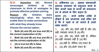 Q.31. Assertion (A): Ahmed
encourages children to his
classroom to think of analogies to
promote effective problem solving.
Reason (R): Children learn
meaningfully when the teachers
enable them to make connections
with what they already know.
Choose the correct option.
1. Both (A) and (R) are true and (R) is
the correct explanation of (A)
2. Both (A) and (R) are true and (R) is
not the correct explanation of (A)
3. (A) is true but (R) is false
4. Both (A) and (R) are false.
Q. अ"भकथन (A) : अहमद bभावशालF
सम@या समाधान को समुdनत करने क
े
"लए अपनी कOा क
े बWचX को समानांतर
iप से सोचने क
े "लए कहता है।
कारण (R) : बWचे साथQक तरFक
े से
सीखते ह: जब अ]यापक उdहJ मौका देते
ह: Tक वे पहले से जो जानते ह: उससे
संबंध बनाएँ।
1. (A) और (R) दोन' सह* ह+ और (R)
सह* ,या/या करता है (A) क3।
2. (A) और (R) दोन' सह* ह+, ले8कन
(R) सह* ,या/या नह*ं है (A) क3।
3. (A) सह* है, ले8कन (R) गलत है।
4. (A) और (R) दोन' गलत ह+।
Ans - 1
 