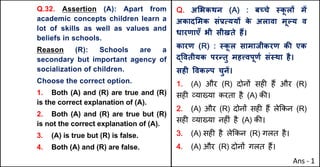 Q.32. Assertion (A): Apart from
academic concepts children learn a
lot of skills as well as values and
beliefs in schools.
Reason (R): Schools are a
secondary but important agency of
socialization of children.
Choose the correct option.
1. Both (A) and (R) are true and (R)
is the correct explanation of (A).
2. Both (A) and (R) are true but (R)
is not the correct explanation of (A).
3. (A) is true but (R) is false.
4. Both (A) and (R) are false.
Q. अ"भकथन (A) : बWचे @क
ू लX मJ
अकाद"मक संbUययX क
े अलावा मूGय व
धारणाएँ भी सीखते ह:।
कारण (R) : @क
ू ल सामाजीकरण कc एक
u.वतीयक परdतु मह•वपूणQ सं@था है।
सहF .वकGप चुनJ।
1. (A) और (R) दोन' सह* ह+ और (R)
सह* ,या/या करता है (A) क3।
2. (A) और (R) दोन' सह* ह+ ले8कन (R)
सह* ,या/या नह*ं है (A) क3।
3. (A) सह* है ले8कन (R) गलत है।
4. (A) और (R) दोन' गलत ह+।
Ans - 1
 