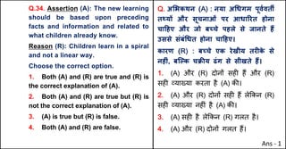 Q.34. Assertion (A): The new learning
should be based upon preceding
facts and information and related to
what children already know.
Reason (R): Children learn in a spiral
and not a linear way.
Choose the correct option.
1. Both (A) and (R) are true and (R) is
the correct explanation of (A).
2. Both (A) and (R) are true but (R) is
not the correct explanation of (A).
3. (A) is true but (R) is false.
4. Both (A) and (R) are false.
Q. अ"भकथन (A) : नया अ(धगम पूवQवतM
त“यX और सूचनाओं पर आधाhरत होना
चा[हए और जो बWचे पहले से जानते ह:
उससे संबं(धत होना चा[हए।
कारण (R) : बWचे एक रेखीय तरFक
े से
नहFं, बिGक चPcय ढंग से सीखते ह:।
1. (A) और (R) दोन' सह* ह+ और (R)
सह* ,या/या करता है (A) क3।
2. (A) और (R) दोन' सह* ह+ ले8कन (R)
सह* ,या/या नह*ं है (A) क3।
3. (A) सह* है ले8कन (R) गलत है।
4. (A) और (R) दोन' गलत ह+।
Ans - 1
 