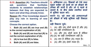 Q.35. Assertion (A): Teachers should
ask questions that facilitates
students to establish relationships
between that they are expected to
learn and what they already know.
Reason (R): Prior knowledge doesn't
play any role in learning of new
concepts.
Choose the correct option.
1. Both (A) and (R) are true and (R)
is the correct explanation of (A).
2. Both (A) and (R) are true but (R) is
not the correct explanation of (A).
3. (A) is true but (R) is false.
4. Both (A) and (R) are false.
Q. अ"भकथन (A): "शOकX को ऐसे bpन
पूछने चा[हए जो छा{X को जो सीखने कc
अपेOा कc जाती है और जो वे पहले से
जानते ह:, क
े बीच संबंध @था.पत करने
मJ सु.वधा bदान करJ।
कारण R): पूवQ aान नई अवधारणाओं
को सीखने मJ कोई भू"मका नहFं Aनभाता
है।
सहF .वकGप चुनJ।
1. (A) और (R) दोन' सAय ह+ और (R)
(A) का सह* BपCट*करण है।
2. (A) और (R) दोन' सAय ह+ ले8कन
(R) (A) का सह* BपCट*करण नह*ं है।
3. (A) सच है ले8कन (R) गलत है।
4. (A) और (R) दोन' गलत ह+।
Ans - 3
 