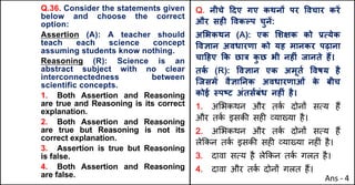 Q.36. Consider the statements given
below and choose the correct
option:
Assertion (A): A teacher should
teach each science concept
assuming students know nothing.
Reasoning (R): Science is an
abstract subject with no clear
interconnectedness between
scientific concepts.
1. Both Assertion and Reasoning
are true and Reasoning is its correct
explanation.
2. Both Assertion and Reasoning
are true but Reasoning is not its
correct explanation.
3. Assertion is true but Reasoning
is false.
4. Both Assertion and Reasoning
are false.
Q. नीचे [दए गए कथनX पर .वचार करJ
और सहF .वकGप चुनJ:
अ"भकथन (A): एक "शOक को bUयेक
.वaान अवधारणा को यह मानकर पढ़ाना
चा[हए Tक छा{ क
ु छ भी नहFं जानते ह:।
तक
Q (R): .वaान एक अमूतQ .वषय है
िजसमJ वैaाAनक अवधारणाओं क
े बीच
कोई @पtट अंतस”बंध नहFं है।
1. अHभकथन और तक
J दोन' सAय ह+
और तक
J इसक3 सह* ,या/या है।
2. अHभकथन और तक
J दोन' सAय ह+
ले8कन तक
J इसक3 सह* ,या/या नह*ं है।
3. दावा सAय है ले8कन तक
J गलत है।
4. दावा और तक
J दोन' गलत ह+।
Ans - 4
 