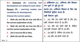 Q.1. Assertion (A): Learning and
development are related to each other.
Reason (R) : Learning creates new
conditions for development.
Choose the correct option:
1. Both (A) and (R) are true and (R) is
the correct explanation of (A).
2. Both (A) and (R) are true but (R) is
not the correct explanation of (A).
3. (A) is true but (R) is false.
4. Both (A) and (R) are false.
Q. अ"भकथन (A) : अ(धगम और .वकास
एक दूसरे से जुड़े हुए ह:।
कारण (R) : अ(धगम .वकास क
े "लए नई
ि@थAतयाँ सृिजत करता ह:।
सहF .वकGप चुनJ।
1. (A) और (R) दोन' सह* ह+ और (R)
सह* ,या/या करता है (A) क3।
2. (A) और (R) दोन' सह* ह+, ले8कन
(R) सह* ,या/या नह*ं है (A) क3।
3. (A) सह* है, ले8कन (R) गलत है।
4. (A) और (R) दोन' गलत है।
Ans - 1
 
