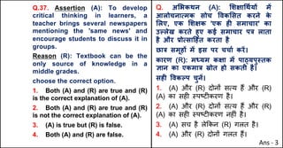 Q.37. Assertion (A): To develop
critical thinking in learners, a
teacher brings several newspapers
mentioning the 'same news' and
encourage students to discuss it in
groups.
Reason (R): Textbook can be the
only source of knowledge in a
middle grades.
choose the correct option.
1. Both (A) and (R) are true and (R)
is the correct explanation of (A).
2. Both (A) and (R) are true and (R)
is not the correct explanation of (A).
3. (A) is true but (R) is false.
4. Both (A) and (R) are false.
Q. अ"भकथन (A): "शOा(थQयX मJ
आलोचनाUमक सोच .वक"सत करने क
े
"लए, एक "शOक 'एक हF समाचार' का
उGलेख करते हुए कई समाचार प{ लाता
है और bोUसा[हत करता है
छा{ समूहX मJ इस पर चचाQ करJ।
कारण (R): म]यम कOा मJ पा‹यपु@तक
aान का एकमा{ Žोत हो सकती है।
सहF .वकGप चुनJ।
1. (A) और (R) दोन' सAय ह+ और (R)
(A) का सह* BपCट*करण है।
2. (A) और (R) दोन' सAय ह+ और (R)
(A) का सह* BपCट*करण नह*ं है।
3. (A) सच है ले8कन (R) गलत है।
4. (A) और (R) दोन' गलत ह+।
Ans - 3
 