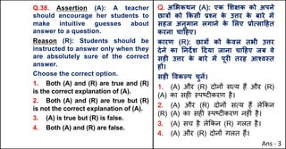 Q.38. Assertion (A): A teacher
should encourage her students to
make intuitive guesses about
answer to a question.
Reason (R): Students should be
instructed to answer only when they
are absolutely sure of the correct
answer.
Choose the correct option.
1. Both (A) and (R) are true and (R)
is the correct explanation of (A).
2. Both (A) and (R) are true but (R)
is not the correct explanation of (A).
3. (A) is true but (R) is false.
4. Both (A) and (R) are false.
Q. अ"भकथन (A): एक "शOक को अपने
छा{X को Tकसी bpन क
े उŠर क
े बारे मJ
सहज अनुमान लगाने क
े "लए bोUसा[हत
करना चा[हए।
कारण (R): छा{X को क
े वल तभी उŠर
देने का Aनद‘श [दया जाना चा[हए जब वे
सहF उŠर क
े बारे मJ पूरF तरह आpव@त
हX।
सहF .वकGप चुनJ।
1. (A) और (R) दोन' सAय ह+ और (R)
(A) का सह* BपCट*करण है।
2. (A) और (R) दोन' सAय ह+ ले8कन
(R) (A) का सह* BपCट*करण नह*ं है।
3. (A) सच है ले8कन (R) गलत है।
4. (A) और (R) दोन' गलत ह+।
Ans - 3
 