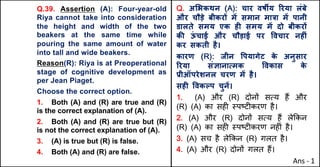 Q.39. Assertion (A): Four-year-old
Riya cannot take into consideration
the height and width of the two
beakers at the same time while
pouring the same amount of water
into tall and wide beakers.
Reason(R): Riya is at Preoperational
stage of cognitive development as
per Jean Piaget.
Choose the correct option.
1. Both (A) and (R) are true and (R)
is the correct explanation of (A).
2. Both (A) and (R) are true but (R)
is not the correct explanation of (A).
3. (A) is true but (R) is false.
4. Both (A) and (R) are false.
Q. अ"भकथन (A): चार वषMय hरया लंबे
और चौड़े बीकरX मJ समान मा{ा मJ पानी
डालते समय एक हF समय मJ दो बीकरX
कc ऊ
ं चाई और चौड़ाई पर .वचार नहFं
कर सकती है।
कारण (R): जीन .पयागेट क
े अनुसार
hरया संaानाUमक .वकास क
े
bीऑपरेशनल चरण मJ है।
सहF .वकGप चुनJ।
1. (A) और (R) दोन' सAय ह+ और
(R) (A) का सह* BपCट*करण है।
2. (A) और (R) दोन' सAय ह+ ले8कन
(R) (A) का सह* BपCट*करण नह*ं है।
3. (A) सच है ले8कन (R) गलत है।
4. (A) और (R) दोन' गलत ह+।
Ans - 1
 