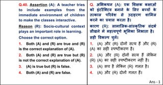Q.40. Assertion (A): A teacher tries
to include examples from the
immediate environment of children
to make the classes interactive.
Reason (R): Socio-cultural context
plays an important role in learning.
Choose the correct option.
1. Both (A) and (R) are true and (R)
is the correct explanation of (A).
2. Both (A) and (R) are true but (R)
is not the correct explanation of (A).
3. (A) is true but (R) is false.
4. Both (A) and (R) are false.
Q. अ"भकथन (A): एक "शOक कOाओं
को इंटरैि…टव बनाने क
े "लए बWचX क
े
तUकाल पhरवेश से उदाहरण शा"मल
करने का bयास करता है।
कारण (R): सामािजक-सां@कृ Aतक संदभQ
सीखने मJ महUवपूणQ भू"मका Aनभाता है।
सहF .वकGप चुनJ।
1. (A) और (R) दोन' सAय ह+ और (R)
(A) का सह* BपCट*करण है।
2. (A) और (R) दोन' सAय ह+ ले8कन
(R) (A) का सह* BपCट*करण नह*ं है।
3. (A) सच है ले8कन (R) गलत है।
4. (A) और (R) दोन' गलत ह+।
Ans - 1
 