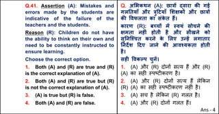 Q.41. Assertion (A): Mistakes and
errors made by the students are
indicative of the failure of the
teachers and the students.
Reason (R): Children do not have
the ability to think on their own and
need to be constantly instructed to
ensure learning.
Choose the correct option.
1. Both (A) and (R) are true and (R)
is the correct explanation of (A).
2. Both (A) and (R) are true but (R)
is not the correct explanation of (A).
3. (A) is true but (R) is false.
4. Both (A) and (R) are false.
Q. अ"भकथन (A): छा{X uवारा कc गई
गलAतयाँ और {ु[टयाँ "शOकX और छा{X
कc .वफलता का संक
े त ह:।
कारण (R): बWचX मJ @वयं सोचने कc
Oमता नहFं होती है और सीखने को
सुAनिpचत करने क
े "लए उdहJ लगातार
Aनद‘श [दए जाने कc आवpयकता होती
है।
सहF .वकGप चुनJ।
1. (A) और (R) दोन' सAय ह+ और (R)
(A) का सह* BपCट*करण है।
2. (A) और (R) दोन' सAय ह+ ले8कन
(R) (A) का सह* BपCट*करण नह*ं है।
3. (A) सच है ले8कन (R) गलत है।
4. (A) और (R) दोन' गलत ह+।
Ans - 4
 