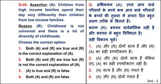 Q.44. Assertion (A): Children from
high income families spend their
day very differently than children
from low income families.
Reason (R): Childhood is not
universal and there is a lot of
diversity of childhoods.
Choose the correct option.
1. Both (A) and (R) are true and (R)
is the correct explanation of (A).
2. Both (A) and (R) are true but (R)
is not the correct explanation of (A).
3. (A) is true and (R) is false
4. Both (A) and (R) are false
Q. अ"भकथन (A): उWच आय वाले
पhरवारX क
े बWचे कम आय वाले पhरवारX
क
े बWचX कc तुलना मJ अपना [दन बहुत
अलग तरFक
े से ~बताते ह:।
कारण (R): बचपन सावQभौ"मक नहFं है
और बचपन मJ बहुत .व.वधता है।
सहF .वकGप चुनJ।
1. (A) और (R) दोन' सAय ह+ और (R)
(A) का सह* BपCट*करण है।
2. (A) और (R) दोन' सAय ह+ ले8कन
(R) (A) का सह* BपCट*करण नह*ं है।
3. (A) सAय है और (R) गलत है
4. (A) और (R) दोन' गलत ह+
Ans - 1
 
