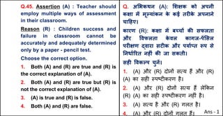 Q.45. Assertion (A) : Teacher should
employ multiple ways of assessment
in their classroom.
Reason (R) : Children success and
failure in classroom cannot be
accurately and adequately determined
only by a paper - pencil test.
Choose the correct option.
1. Both (A) and (R) are true and (R) is
the correct explanation of (A).
2. Both (A) and (R) are true but (R) is
not the correct explanation of (A).
3. (A) is true and (R) is false.
4. Both (A) and (R) are false.
Q. अ"भकथन (A): "शOक को अपनी
कOा मJ मूGयांकन क
े कई तरFक
े अपनाने
चा[हए।
कारण (R): कOा मJ बWचX कc सफलता
और .वफलता क
े वल कागज-पJ"सल
परFOण uवारा सटFक और पयाQvत iप से
AनधाQhरत नहFं कc जा सकती।
सहF .वकGप चुनJ।
1. (A) और (R) दोन' सAय ह+ और (R)
(A) का सह* BपCट*करण है।
2. (A) और (R) दोन' सAय ह+ ले8कन
(R) (A) का सह* BपCट*करण नह*ं है।
3. (A) सAय है और (R) गलत है।
4. (A) और (R) दोन' गलत ह+। Ans - 1
 