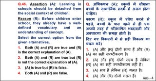 Q.46. Assertion (A): Learning in
schools should be detached from
the social context of children.
Reason (R): Before children enter
school, they already have a well-
defined vocabulary and an
understanding of concept.
Select the correct option from the
given alternatives.
1. Both (A) and (R) are true and (R)
is the correct explanation of (A).
2. Both (A) and (R) are true but (R)
is not the correct explanation of (A).
3. (A) is true but (R) is false.
4. Both (A) and (R) are false.
Q. अ"भकथन (A): @क
ू लX मJ सीखना
बWचX क
े सामािजक संदभQ से अलग होना
चा[हए।
कारण (R): @क
ू ल मJ bवेश करने से
पहले, बWचX क
े पास पहले से हF एक
अWछŒ तरह से पhरभा.षत शˆदावलF और
अवधारणा कc समझ होती है।
[दए गए .वकGपX मJ से सहF .वकGप का
चयन करJ।
1. (A) और (R) दोन' सAय ह+ और (R)
(A) का सह* BपCट*करण है।
2. (A) और (R) दोन' सAय ह+ ले8कन
(R) (A) का सह* BपCट*करण नह*ं है।
3. (A) सच है ले8कन (R) गलत है।
4. (A) और (R) दोन' गलत ह+।
Ans - 4
 