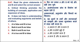 Q.47. Read the given statements A
and B and select the correct answer:
A. Critical thinking promotes the
building of concepts, application and
expansion of ideas.
B. It does not help in understanding
and evaluating arguments and beliefs
of others.
1. A is false and B is true
2. Both A and B are false
3. Both A and B are true
4. A is true and B is false
Q. [दए गए कथन A और B को पढ़J और
सहF उŠर चुनJ:
A. आलोचनाUमक सोच क
े AनमाQण को
बढ़ावा देती है
अवधारणाओं, अनुbयोग और .वचारX का
.व@तार।
B. यह दूसरX क
े तक• और माdयताओं
को समझने और उनका मूGयांकन करने
मJ मदद नहFं करता है।
1. A असAय है और B सAय है
2. A और B दोन' झूठे ह+
3. A और B दोन' सAय ह+
4. A सAय है और B असAय है
Ans - 4
 