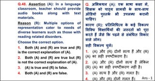 Q.48. Assertion (A): In a language
classroom, teacher should provide
audio books along with text
materials.
Reason (R): Multiple options of
representation cater to needs of
diverse learners such as those with
reading related disorders.
Choose the correct option.
1. Both (A) and (R) are true and (R)
is the correct explanation of (A).
2. Both (A) and (R) are true but (R)
is not the correct explanation of (A).
3. (A) is true and (R) is false.
4. Both (A) and (R) are false.
Q. अ"भकथन (A): एक भाषा कOा मJ,
"शOक को पा‹य साम•ी क
े साथ-साथ
ऑ‡डयो पु@तक
J भी उपलˆध करानी
चा[हए।
कारण (R): bAतAन(धUव क
े कई .वकGप
.व.वध "शOा(थQयX कc जiरतX को पूरा
करते ह: जैसे Tक पढ़ने से संबं(धत .वकार
वाले लोग।
सहF .वकGप चुनJ।
1. (A) और (R) दोन' सAय ह+ और (R)
(A) का सह* BपCट*करण है।
2. (A) और (R) दोन' सAय ह+ ले8कन
(R) (A) का सह* BपCट*करण नह*ं है।
3. (A) सAय है और (R) गलत है।
4. (A) और (R) दोन' गलत ह+। Ans - 1
 
