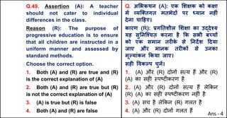 Q.49. Assertion (A): A teacher
should not cater to individual
differences in the class.
Reason (R): The purpose of
progressive education is to ensure
that all children are instructed in a
uniform manner and assessed by
standard methods.
Choose the correct option.
1. Both (A) and (R) are true and (R)
is the correct explanation of (A)
2. Both (A) and (R) are true but (R)
is not the correct explanation of (A)
3. (A) is true but (R) is false
4. Both (A) and (R) are false
Q. अ"भकथन (A): एक "शOक को कOा
मJ „यि…तगत मतभेदX पर ]यान नहFं
देना चा[हए।
कारण (R): bगAतशील "शOा का उuदेpय
यह सुAनिpचत करना है Tक सभी बWचX
को एक समान तरFक
े से Aनद‘श [दया
जाए और मानक तरFकX से उनका
मूGयांकन Tकया जाए।
सहF .वकGप चुनJ।
1. (A) और (R) दोन' सAय ह+ और (R)
(A) का सह* BपCट*करण है
2. (A) और (R) दोन' सAय ह+ ले8कन
(R) (A) का सह* BपCट*करण नह*ं है
3. (A) सच है ले8कन (R) गलत है
4. (A) और (R) दोन' गलत ह+
Ans - 4
 