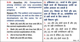 Q.50. Assertion (A): Comparisons
among children can very accurately
assess a child's developmental
progress.
Reason (R): The pattern and sequence
of development, as well as the rates of
development, are the same, for all
children universally
1. Both (A) and (R) are true and (R) is
the correct explanation of (A).
2. Both (A) and (R) are true but (R) is
not the correct explanation of (A).
3. (A) is true but (R) is false.
4. Both (A) and (R) are false.
Q. अ"भकथन (A) : बWचX क
े बीच तुलना
Tकसी बWचे कc .वकासाUमक bगAत का
सटFक आकलन कर सकती है
कारण (R): .वकास का पैटनQ और Pम,
साथ हF .वकास कc दर, सावQभौ"मक iप
से सभी बWचX क
े "लए समान है
सहF .वकGप चुनJ।
1. (A) और (R) दोन' सAय ह+ और (R)
(A) का सह* BपCट*करण है।
2. (A) और (R) दोन' सAय ह+ ले8कन
(R) (A) का सह* BपCट*करण नह*ं है।
3. (A) सच है ले8कन (R) गलत है।
4. (A) और (R) दोन' गलत ह+।
Ans - 4
 