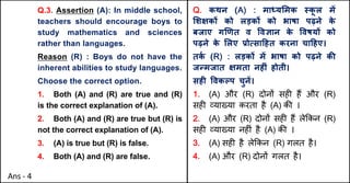 Q.3. Assertion (A): In middle school,
teachers should encourage boys to
study mathematics and sciences
rather than languages.
Reason (R) : Boys do not have the
inherent abilities to study languages.
Choose the correct option.
1. Both (A) and (R) are true and (R)
is the correct explanation of (A).
2. Both (A) and (R) are true but (R) is
not the correct explanation of (A).
3. (A) is true but (R) is false.
4. Both (A) and (R) are false.
Q. कथन (A) : मा]य"मक @क
ू ल मJ
"शOकX को लड़कX को भाषा पढ़ने क
े
बजाए ग`णत व .वaान क
े .वषयX को
पढ़ने क
े "लए bोUसा[हत करना चा[हए।
तक
Q (R) : लड़कX मJ भाषा को पढ़ने कc
जdमजात Oमता नहFं होती।
सहF .वकGप चुनJ।
1. (A) और (R) दोन' सह* ह+ और (R)
सह* ,या/या करता है (A) क3 ।
2. (A) और (R) दोन' सह* ह+ ले8कन (R)
सह* ,या/या नह*ं है (A) क3 ।
3. (A) सह* है ले8कन (R) गलत है।
4. (A) और (R) दोन' गलत है।
Ans - 4
 