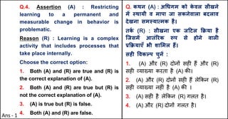 Q.4. Assertion (A) : Restricting
learning to a permanent and
measurable change in behavior is
problematic.
Reason (R) : Learning is a complex
activity that includes processes that
take place internally.
Choose the correct option:
1. Both (A) and (R) are true and (R) is
the correct explanation of (A).
2. Both (A) and (R) are true but (R) is
not the correct explanation of (A).
3. (A) is true but (R) is false.
4. Both (A) and (R) are false.
Q. कथन (A) : अ(धगम को क
े वल सीखने
मJ @थायी व मापा जा सकनेवाला बदलाव
देखना सम@याUमक है।
तक
Q (R) : सीखना एक ज[टल TPया है
िजसमJ आतंhरक iप से होने वालF
bTPयाएँ भी शा"मल ह:।
सहF .वकGप चुनJ :
1. (A) और (R) दोन' सह* ह+ और (R)
सह* ,या/या करता है (A) क3।
2. (A) और (R) दोन' सह* ह+ ले8कन (R)
सह* ,या/या नह*ं है (A) क3 ।
3. (A) सह* है ले8कन (R) गलत है।
4. (A) और (R) दोन' गलत है।
Ans - 1
 