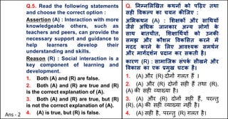 Q.5. Read the following statements
and choose the correct option :
Assertion (A) : Interaction with more
knowledgeable others, such as
teachers and peers, can provide the
necessary support and guidance to
help learners develop their
understanding and skills.
Reason (R) : Social interaction is a
key component of learning and
development.
1. Both (A) and (R) are false.
2. Both (A) and (R) are true and (R)
is the correct explanation of (A).
3. Both (A) and (R) are true, but (R)
is not the correct explanation of (A).
4. (A) is true, but (R) is false.
Q. Aनkन"ल`खत कथनX को प[ढ़ए तथा
सहF .वकGप का चयन कcिजए :
अ"भकथन (A) : "शOकX और सा(थयX
जैसे अ(धक जानकार अdय लोगX क
े
साथ बातचीत, "शOा(थQयX को उनकc
समझ और कौशल .वक"सत करने मJ
मदद करने क
े "लए आवpयक समथQन
और मागQदशQन bदान कर सकती है।
कारण (R) : सामािजक संपक
Q सीखने और
.वकास का एक bमुख घटक है।
1. (A) और (R) दोन' ग़लत ह+ ।
2. (A) और (R) दोन' सह* ह+ तथा (R),
(A) क3 सह* ,या/या है।
3. (A) और (R) दोन' सह* ह+, पर>तु
(R), (A) क3 सह* ,या/या नह*ं है।
4. (A) सह* है, पर>तु (R) ग़लत है।
Ans - 2
 