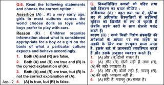 Q.6. Read the following statements
and choose the correct option :
Assertion (A) : At a very early age,
girls in most cultures across the
world choose dolls as toys while
boys prefer to play with cars.
Reason (R) : Children organize
information about what is considered
appropriate for a boy or a girl on the
basis of what a particular culture
expects and behave accordingly.
1. Both (A) and (R) are false.
2. Both (A) and (R) are true and (R) is
the correct explanation of (A).
3. Both (A) and (R) are true, but (R) is
not the correct explanation of (A).
4. (A) is true, but (R) is false.
Q. !न#न$ल&खत कथन+ को प.ढ़ए तथा
सह4 5वक7प का चयन क:िजए :
अ$भकथन (A) : बहुत कम उE मF, दु!नया
भर मF अJधकांश संNकृ !तय+ मF लड़Qकयाँ
गुTड़या को &खलौने क
े Wप मF चुनती हY
जबQक लड़क
े कार+ क
े साथ खेलना पसंद
करते हY।
कारण (R) : बचे Qकसी 5वशेष संNकृ !त क:
अपे^ाओं क
े आधार पर एक लड़क
े या
लड़क: क
े $लए aया उपयुaत माना जाता
है, इसक
े बारे मF जानकार4 dयविNथत करते
हY और उसक
े अनुसार dयवहार करते हY।
1. (A) और (R) दोन' ग़लत ह,।
2. (A) और (R) दोन' सह/ ह, तथा (R),
(A) क3 सह/ 4या6या है।
3. (A) और (R) दोन' सह/ ह,, पर:तु (R),
(A) क3 सह/ 4या6या नह/ं है।
4. (A) सह/ है, पर:तु (R) ग़लत है।
Ans - 2
 