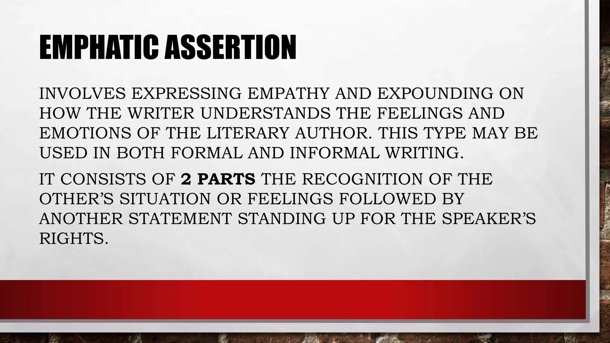 EMPHATIC ASSERTION
INVOLVES EXPRESSING EMPATHY AND EXPOUNDING ON
HOW THE WRITER UNDERSTANDS THE FEELINGS AND
EMOTIONS OF THE LITERARY AUTHOR. THIS TYPE MAY BE
USED IN BOTH FORMAL AND INFORMAL WRITING.
IT CONSISTS OF 2 PARTS THE RECOGNITION OF THE
OTHER’S SITUATION OR FEELINGS FOLLOWED BY
ANOTHER STATEMENT STANDING UP FOR THE SPEAKER’S
RIGHTS.
 