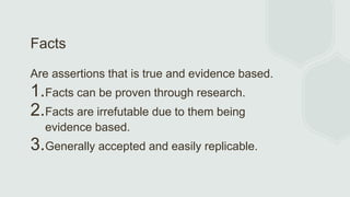 Facts
Are assertions that is true and evidence based.
1.Facts can be proven through research.
2.Facts are irrefutable due to them being
evidence based.
3.Generally accepted and easily replicable.