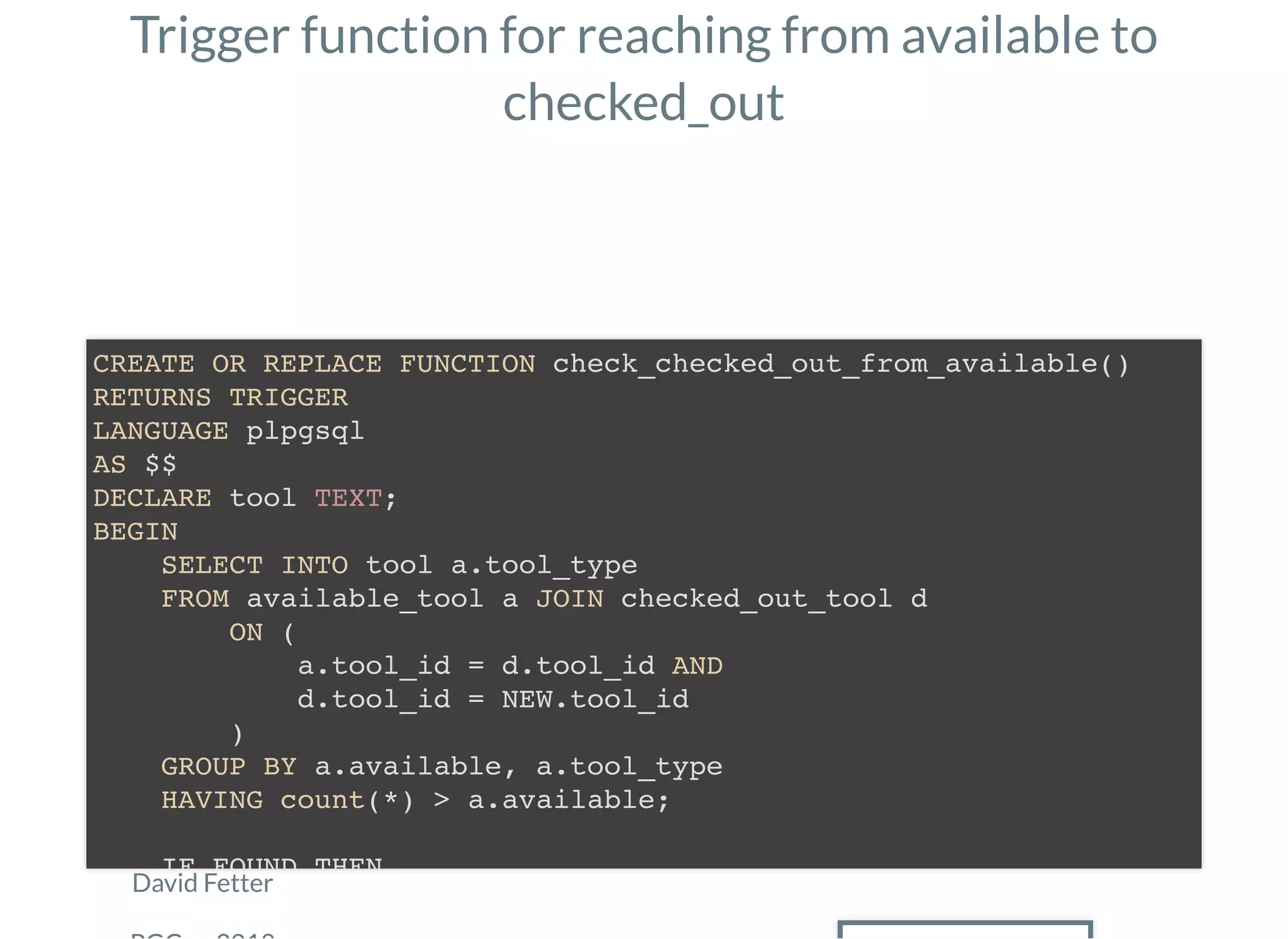 Trigger function for reaching from available to
checked_out
David Fetter
CREATE OR REPLACE FUNCTION check_checked_out_from_available()
RETURNS TRIGGER
LANGUAGE plpgsql
AS $$
DECLARE tool TEXT;
BEGIN
SELECT INTO tool a.tool_type
FROM available_tool a JOIN checked_out_tool d
ON (
a.tool_id = d.tool_id AND
d.tool_id = NEW.tool_id
)
GROUP BY a.available, a.tool_type
HAVING count(*) > a.available;
IF FOUND THEN
 