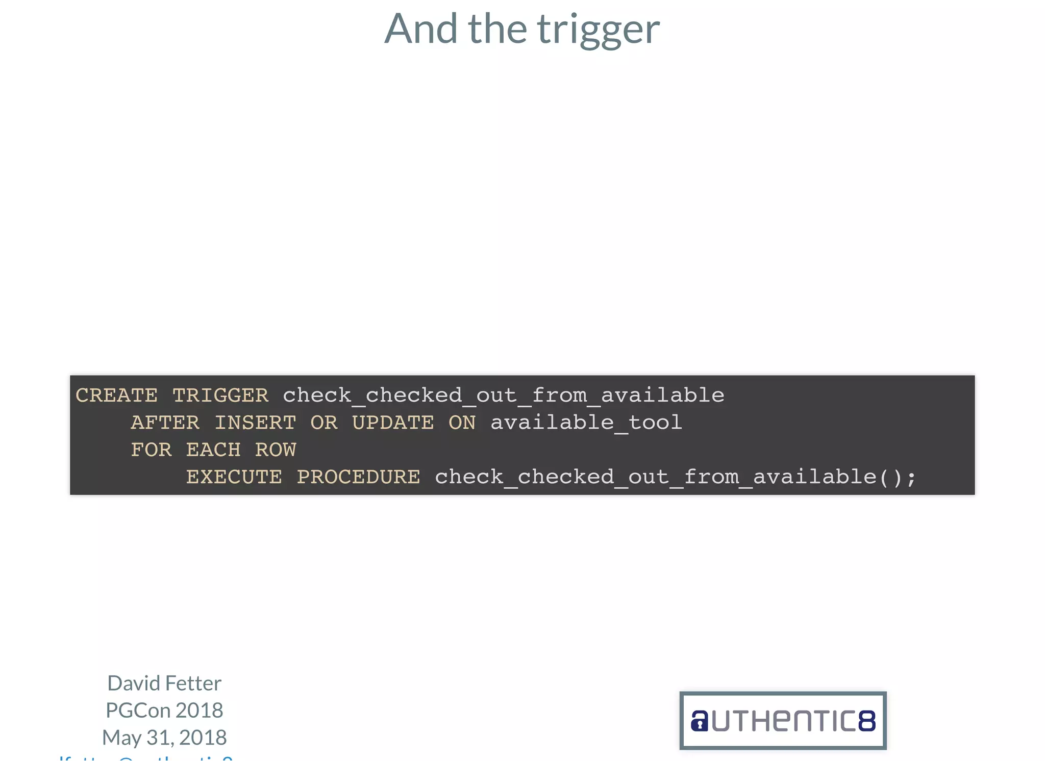 And the trigger
David Fetter
PGCon 2018
May 31, 2018
CREATE TRIGGER check_checked_out_from_available
AFTER INSERT OR UPDATE ON available_tool
FOR EACH ROW
EXECUTE PROCEDURE check_checked_out_from_available();
 