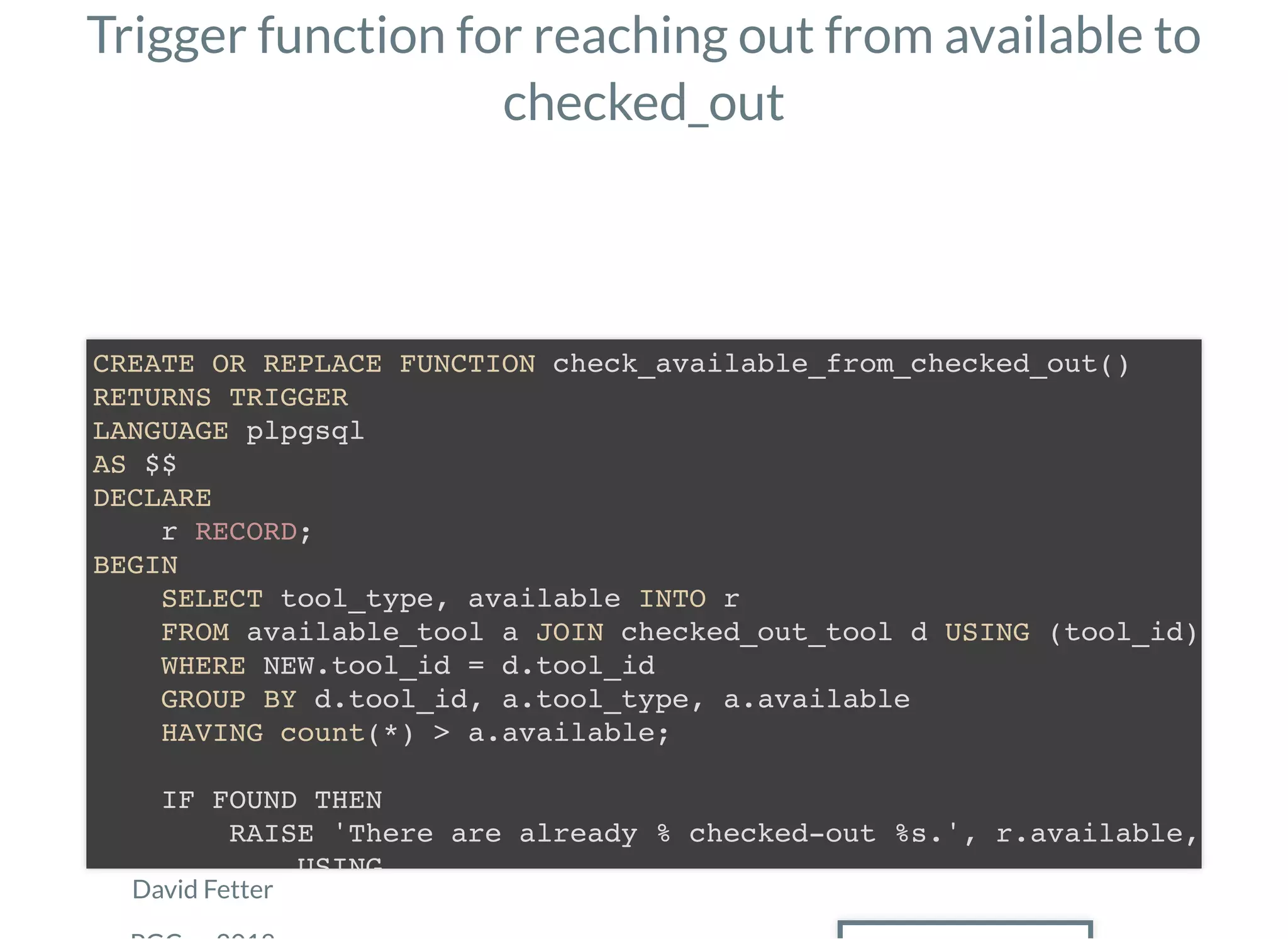 Trigger function for reaching out from available to
checked_out
David Fetter
CREATE OR REPLACE FUNCTION check_available_from_checked_out()
RETURNS TRIGGER
LANGUAGE plpgsql
AS $$
DECLARE
r RECORD;
BEGIN
SELECT tool_type, available INTO r
FROM available_tool a JOIN checked_out_tool d USING (tool_id)
WHERE NEW.tool_id = d.tool_id
GROUP BY d.tool_id, a.tool_type, a.available
HAVING count(*) > a.available;
IF FOUND THEN
RAISE 'There are already % checked-out %s.', r.available,
USING
 