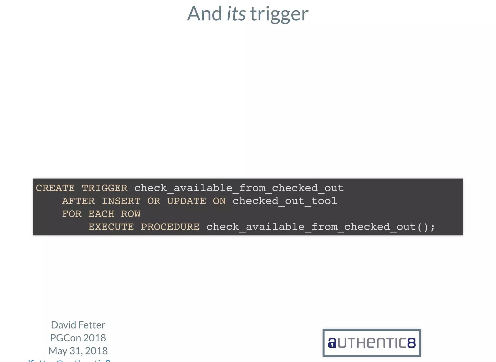 And its trigger
David Fetter
PGCon 2018
May 31, 2018
CREATE TRIGGER check_available_from_checked_out
AFTER INSERT OR UPDATE ON checked_out_tool
FOR EACH ROW
EXECUTE PROCEDURE check_available_from_checked_out();
 
