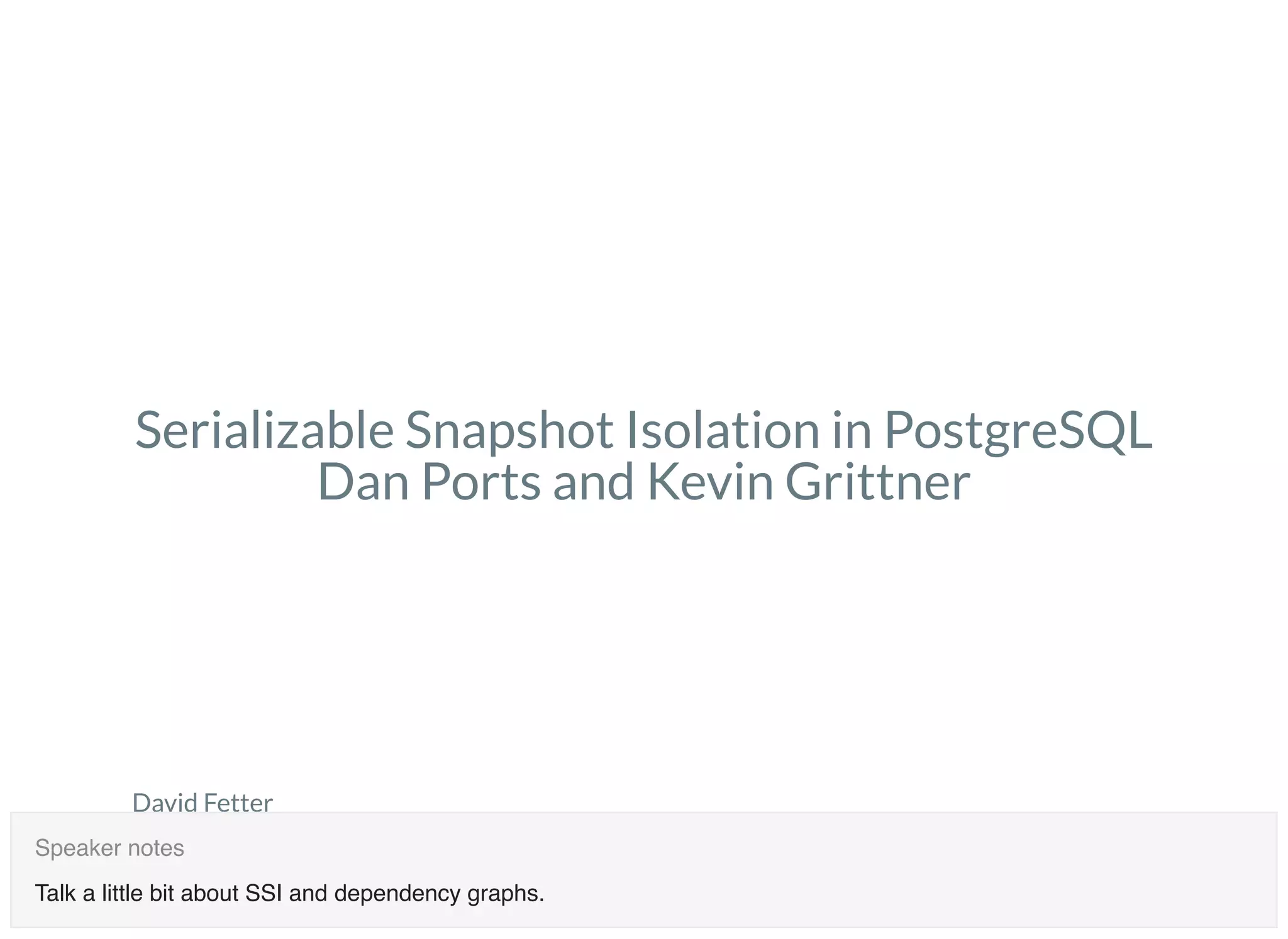 David Fetter
PGCon 2018
May 31, 2018
dfetter@authentic8.com
Serializable Snapshot Isolation in PostgreSQL
Dan Ports and Kevin Grittner
Talk a little bit about SSI and dependency graphs.
Speaker notes
 