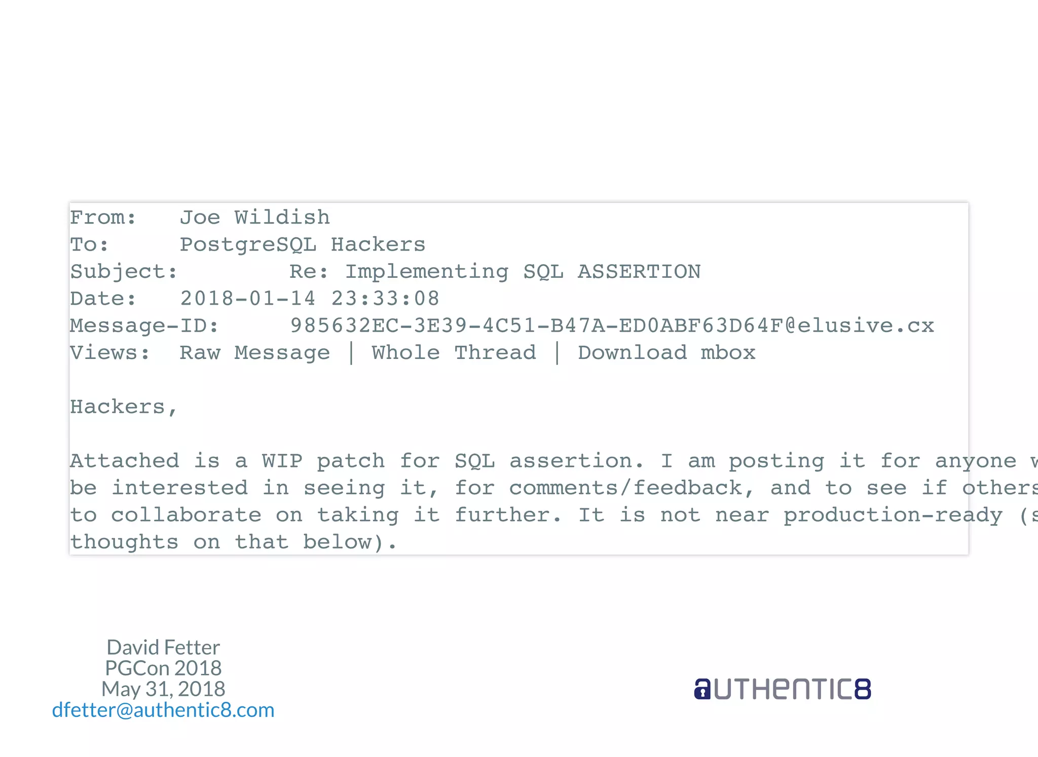 David Fetter
PGCon 2018
May 31, 2018
dfetter@authentic8.com
From: Joe Wildish
To: PostgreSQL Hackers
Subject: Re: Implementing SQL ASSERTION
Date: 2018-01-14 23:33:08
Message-ID: 985632EC-3E39-4C51-B47A-ED0ABF63D64F@elusive.cx
Views: Raw Message | Whole Thread | Download mbox
Hackers,
Attached is a WIP patch for SQL assertion. I am posting it for anyone w
be interested in seeing it, for comments/feedback, and to see if others
to collaborate on taking it further. It is not near production-ready (s
thoughts on that below).
 