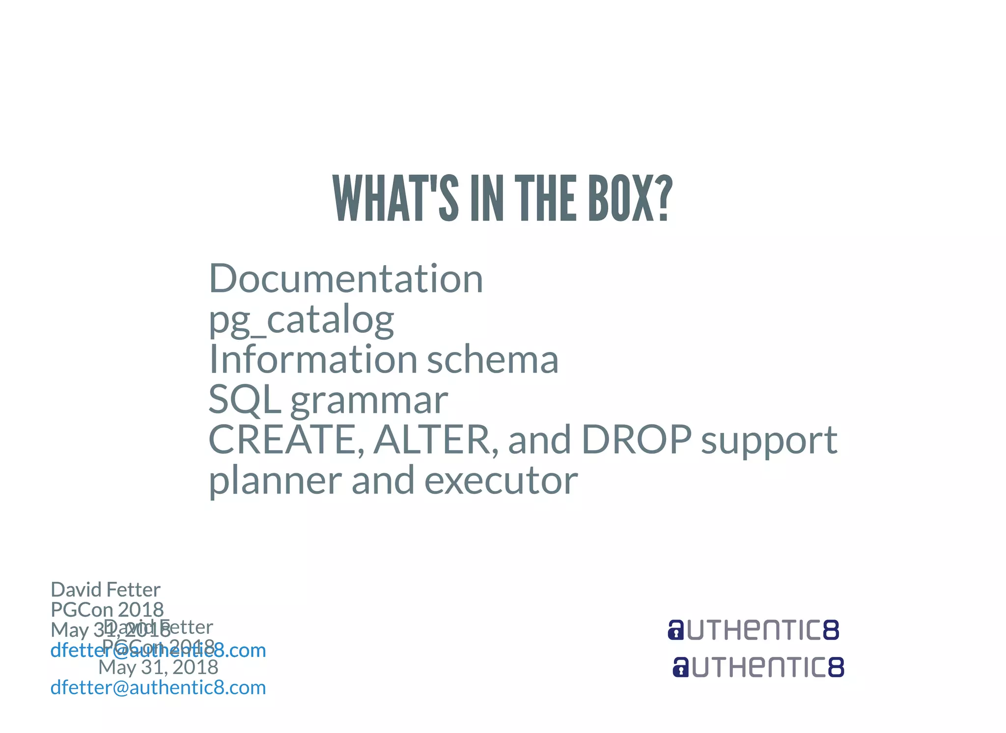 David Fetter
PGCon 2018
May 31, 2018
dfetter@authentic8.com
David Fetter
PGCon 2018
May 31, 2018
dfetter@authentic8.com
David Fetter
PGCon 2018
May 31, 2018
dfetter@authentic8.com
David Fetter
PGCon 2018
May 31, 2018
dfetter@authentic8.com
David Fetter
PGCon 2018
May 31, 2018
dfetter@authentic8.com
David Fetter
PGCon 2018
May 31, 2018
dfetter@authentic8.com
David Fetter
PGCon 2018
May 31, 2018
dfetter@authentic8.com
David Fetter
PGCon 2018
May 31, 2018
dfetter@authentic8.com
WHAT'S IN THE BOX?WHAT'S IN THE BOX?
Documentation
pg_catalog
Information schema
SQL grammar
CREATE, ALTER, and DROP support
planner and executor
 