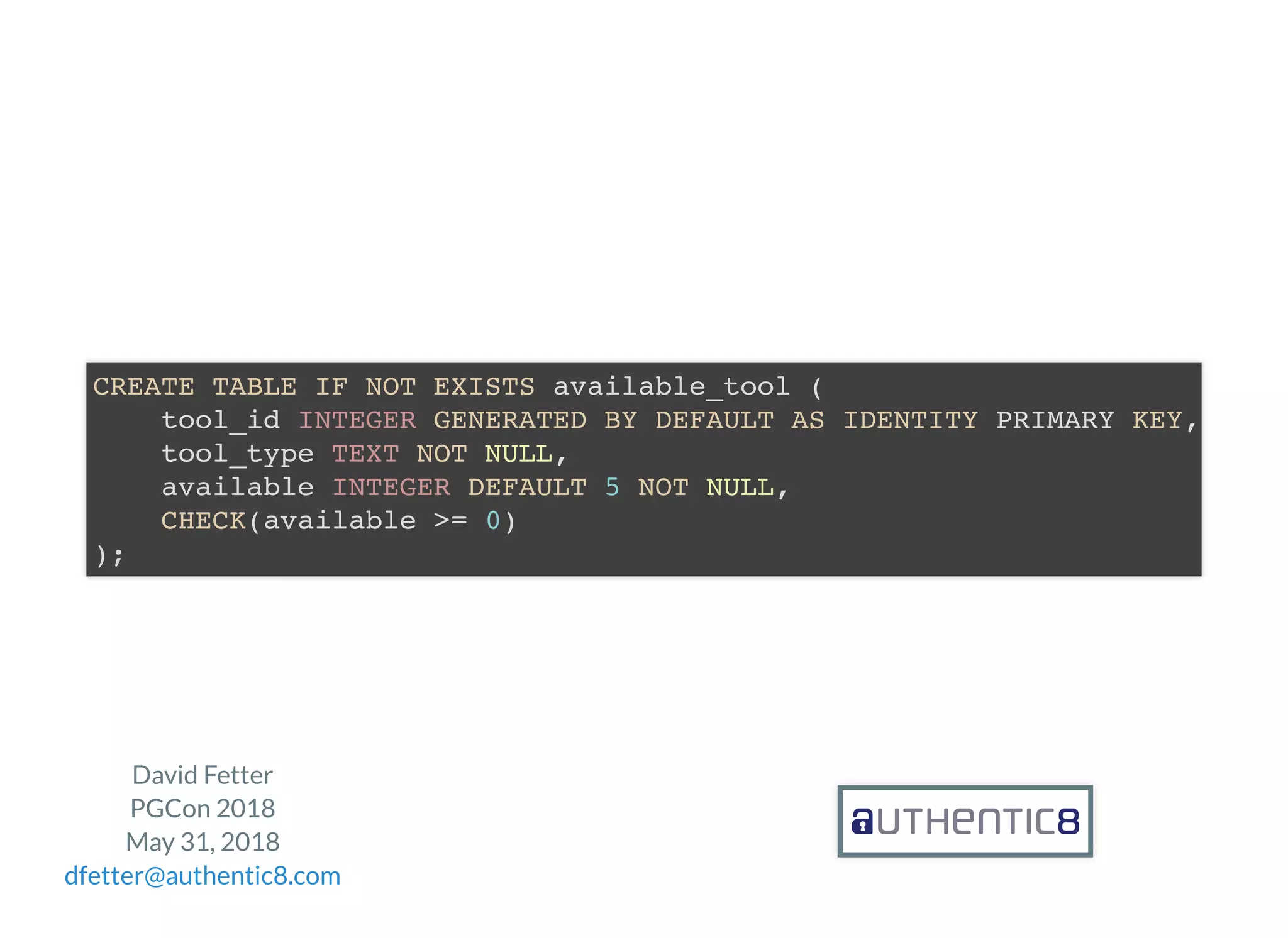 David Fetter
PGCon 2018
May 31, 2018
dfetter@authentic8.com
CREATE TABLE IF NOT EXISTS available_tool (
tool_id INTEGER GENERATED BY DEFAULT AS IDENTITY PRIMARY KEY,
tool_type TEXT NOT NULL,
available INTEGER DEFAULT 5 NOT NULL,
CHECK(available >= 0)
);
 