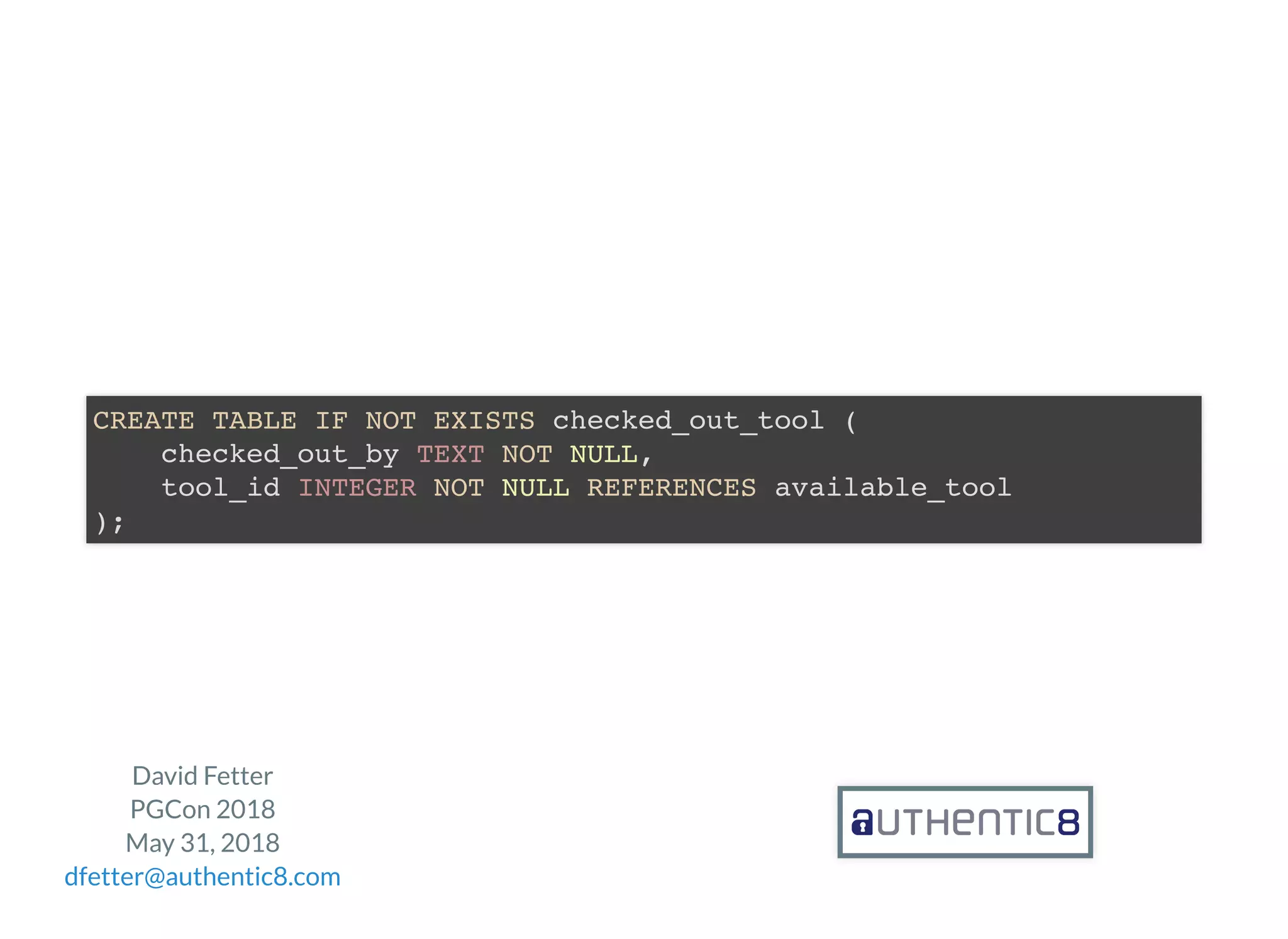 David Fetter
PGCon 2018
May 31, 2018
dfetter@authentic8.com
CREATE TABLE IF NOT EXISTS checked_out_tool (
checked_out_by TEXT NOT NULL,
tool_id INTEGER NOT NULL REFERENCES available_tool
);
 