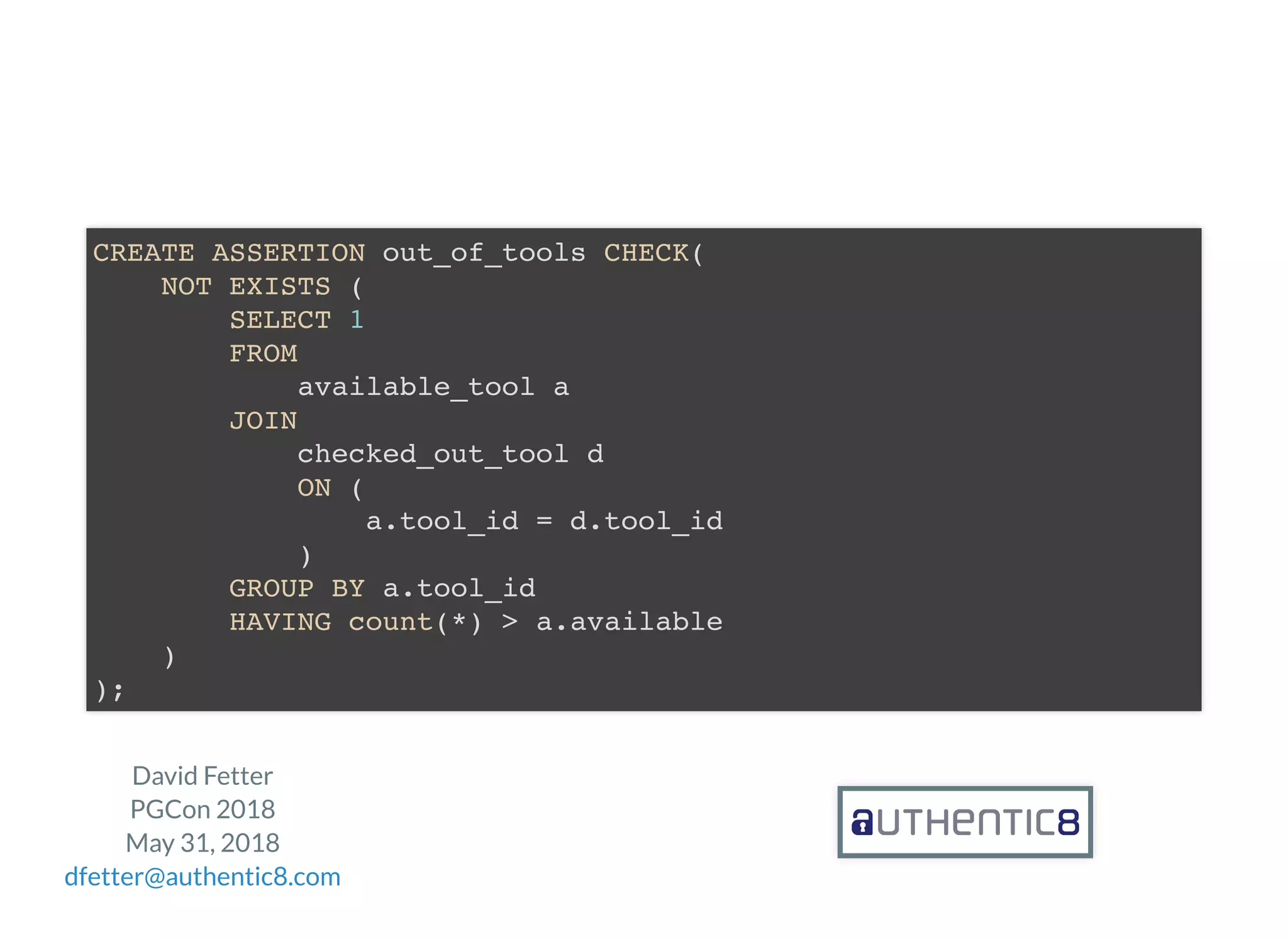 David Fetter
PGCon 2018
May 31, 2018
dfetter@authentic8.com
CREATE ASSERTION out_of_tools CHECK(
NOT EXISTS (
SELECT 1
FROM
available_tool a
JOIN
checked_out_tool d
ON (
a.tool_id = d.tool_id
)
GROUP BY a.tool_id
HAVING count(*) > a.available
)
);
 