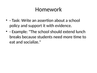 Homework
• - Task: Write an assertion about a school
policy and support it with evidence.
• - Example: "The school should extend lunch
breaks because students need more time to
eat and socialize."
 