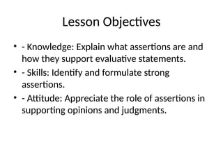 Lesson Objectives
• - Knowledge: Explain what assertions are and
how they support evaluative statements.
• - Skills: Identify and formulate strong
assertions.
• - Attitude: Appreciate the role of assertions in
supporting opinions and judgments.
 