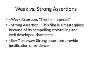 Weak vs. Strong Assertions
• - Weak Assertion: "This film is great!"
• - Strong Assertion: "This film is a masterpiece
because of its compelling storytelling and
well-developed characters."
• - Key Takeaway: Strong assertions provide
justification or evidence.
 