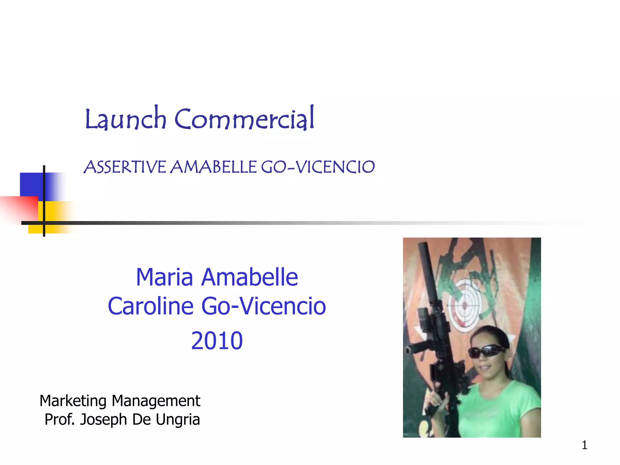 Launch Commercial
      ASSERTIVE AMABELLE GO-VICENCIO




           Maria Amabelle
         Caroline Go-Vicencio
                 2010

Marketing Management
Prof. Joseph De Ungria
                                       1
 
