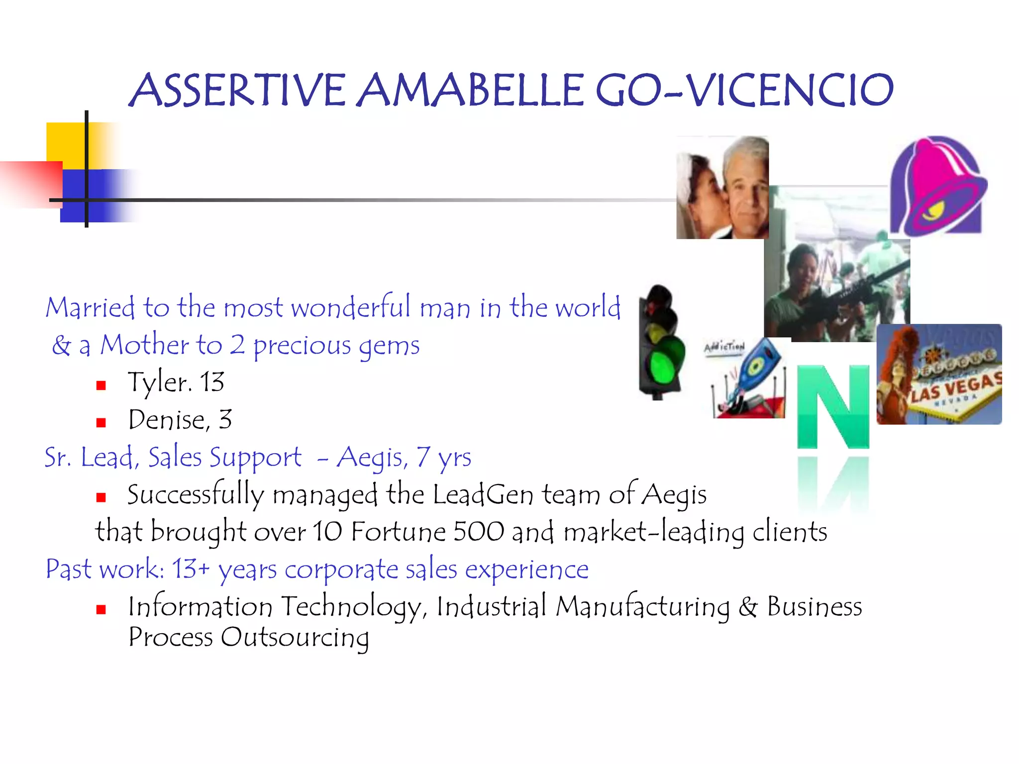 ASSERTIVE AMABELLE GO-VICENCIO



Married to the most wonderful man in the world
 & a Mother to 2 precious gems
      Tyler. 13

      Denise, 3

Sr. Lead, Sales Support - Aegis, 7 yrs
      Successfully managed the LeadGen team of Aegis

     that brought over 10 Fortune 500 and market-leading clients
Past work: 13+ years corporate sales experience
      Information Technology, Industrial Manufacturing & Business
        Process Outsourcing
 