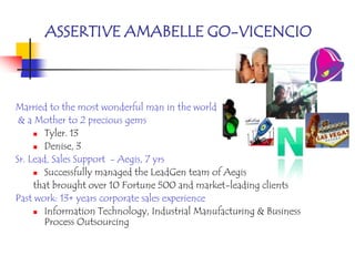 ASSERTIVE AMABELLE GO-VICENCIO



Married to the most wonderful man in the world
 & a Mother to 2 precious gems
      Tyler. 13

      Denise, 3

Sr. Lead, Sales Support - Aegis, 7 yrs
      Successfully managed the LeadGen team of Aegis

     that brought over 10 Fortune 500 and market-leading clients
Past work: 13+ years corporate sales experience
      Information Technology, Industrial Manufacturing & Business
        Process Outsourcing
 