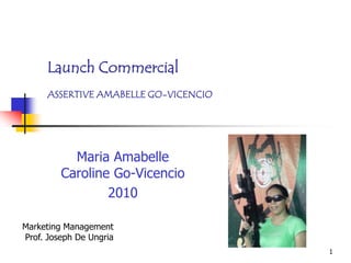 Launch Commercial
      ASSERTIVE AMABELLE GO-VICENCIO




           Maria Amabelle
         Caroline Go-Vicencio
                 2010

Marketing Management
Prof. Joseph De Ungria
                                       1
 