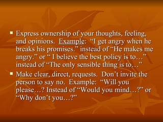    Express ownership of your thoughts, feeling,
    and opinions. Example: “I get angry when he
    breaks his promises.” instead of “He makes me
    angry.” or “ I believe the best policy is to…”
    instead of “The only sensible thing is to…”
   Make clear, direct, requests. Don’t invite the
    person to say no. Example: “Will you
    please…? Instead of “Would you mind…?” or
    “Why don’t you…?”
 