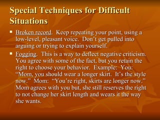Special Techniques for Difficult
Situations
   Broken record. Keep repeating your point, using a
    low-level, pleasant voice. Don’t get pulled into
    arguing or trying to explain yourself.
   Fogging. This is a way to deflect negative criticism.
    You agree with some of the fact, but you retain the
    right to choose your behavior. Example: You:
    “Mom, you should wear a longer skirt. It’s the style
    now.” Mom: “You’re right, skirts are longer now.”
    Mom agrees with you but, she still reserves the right
    to not change her skirt length and wears it the way
    she wants.
 