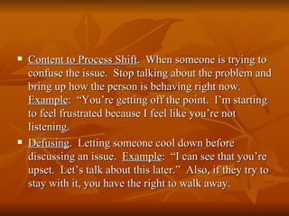   Content to Process Shift. When someone is trying to
    confuse the issue. Stop talking about the problem and
    bring up how the person is behaving right now.
    Example: “You’re getting off the point. I’m starting
    to feel frustrated because I feel like you’re not
    listening.
   Defusing. Letting someone cool down before
    discussing an issue. Example: “I can see that you’re
    upset. Let’s talk about this later.” Also, if they try to
    stay with it, you have the right to walk away.
 